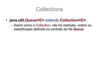 Collections
• java.util.Queue<E> extends Collection<E>:
  – Assim como a Collection, não há restrição, ordem ou
    classificação definida no contrato da fila Queue
  – Há apenas disponibilizado uma interface de fila,
    sem especificar quais condições.
  – As suas implementações que vão definir se a Queue
    é uma FIFO, FILO ou o quer que seja.
 
