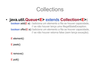 Collections
• java.util.Queue<E> extends Collection<E>:
  boolean add(E e) //adiciona um elemento a fila se houver capacidade,
                     // se não houver lança uma IllegalStateException.
  boolean offer(E e) //adiciona um elemento a fila se houver capacidade,
                     // se não houver retorna false (sem lança exceção).

  E element() //retorna, mas não remove o elemento do topo da fila
              //lança uma exceção se não houver mais elementos.
  E peek()    //retorna, mas não remove o elemento do topo da fila
              //retorna null se não houver elementos.

  E remove() //retorna e remove o elemento do topo da fila
              //lança uma exceção se não houver mais elementos.
  E poll()   //retorna e remove o elemento do topo da fila
              //retorna null se não houver elementos.
 