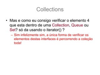 Collections
• Mas e como eu consigo verificar o elemento 4
  que esta dentro de uma Collection, Queue ou
  Set? só da usando o iterator() ?
  – Sim infelizmente sim, a única forma de verificar os
    elementos destas interfaces é percorrendo a coleção
    toda!
• Putz! E aquele papo de que era uma array
  turbinada?? Não tem índice ?
  – Para tudo na vida tem uma solução, o que você quer
    é uma java.util.List
 