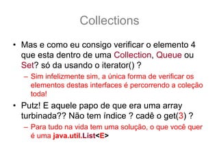 Collections
• Mas e como eu consigo verificar o elemento 4
  que esta dentro de uma Collection, Queue ou
  Set? só da usando o iterator() ?
  – Sim infelizmente sim, a única forma de verificar os
    elementos destas interfaces é percorrendo a coleção
    toda!
• Putz! E aquele papo de que era uma array
  turbinada?? Não tem índice ? cadê o get(3) ?
  – Para tudo na vida tem uma solução, o que você quer
    é uma java.util.List<E>
 