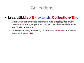Collections
• java.util.List<E> extends Collection<E>:
  – Uma List é uma coleção ordenada (não classificada), muito
    parecida com arrays, porem com bem mais funcionalidades e
    sem limite de tamanho.
  – Os métodos add() e addAll() da interface Collection adicionam
    itens ao final da List.
  – Assim como as Collection todos os métodos de adição e
    remoção são opcionais e podem lançar
    UnsupportedOperationException
  – As mudanças principais em relação a Collection é que tem seus
    itens ordenado. Os itens da List são ordenados em índice
      que vão de 0 a (size() -1), conformes veremos a seguir, e usar
    índice fora desse range gera IndexOutOfBoundsException.
 