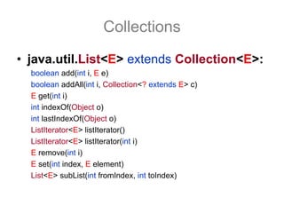 Collections
• java.util.List<E> extends Collection<E>:
  boolean add(int i, E e)
  boolean addAll(int i, Collection<? extends E> c)
  E get(int i)
  int indexOf(Object o)
  int lastIndexOf(Object o)
  ListIterator<E> listIterator()
  ListIterator<E> listIterator(int i)
  E remove(int i)
  E set(int index, E element)
  List<E> subList(int fromIndex, int toIndex)
 
