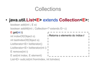 Collections
• java.util.List<E> extends Collection<E>:
  boolean add(int i, E e)
  boolean addAll(int i, Collection<? extends E> c)
  E get(int i)
  int indexOf(Object o)               Retorna o elemento do índice i
  int lastIndexOf(Object o)
  ListIterator<E> listIterator()
  ListIterator<E> listIterator(int i)
  E remove(int i)
  E set(int index, E element)
  List<E> subList(int fromIndex, int toIndex)
 