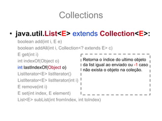 Collections
• java.util.List<E> extends Collection<E>:
  boolean add(int i, E e)
  boolean addAll(int i, Collection<? extends E> c)
  E get(int i)
  int indexOf(Object o)               Retorna o índice do ultimo objeto
                                      da list igual ao enviado ou -1 caso
  int lastIndexOf(Object o)
                                      não exista o objeto na coleção.
  ListIterator<E> listIterator()
  ListIterator<E> listIterator(int i)
  E remove(int i)
  E set(int index, E element)
  List<E> subList(int fromIndex, int toIndex)
 