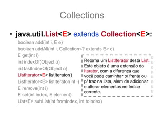 Collections
• java.util.List<E> extends Collection<E>:
  boolean add(int i, E e)
  boolean addAll(int i, Collection<? extends E> c)
  E get(int i)
  int indexOf(Object o)               Retorna um ListIterator desta List.
                                      Este objeto é uma extensão do
  int lastIndexOf(Object o)
                                      Iterator, com a diferença que
  ListIterator<E> listIterator()      você pode caminhar p/ frente ou
  ListIterator<E> listIterator(int i) p/ traz na lista, alem de adicionar
  E remove(int i)                     e alterar elementos no índice
                                      corrente.
  E set(int index, E element)
  List<E> subList(int fromIndex, int toIndex)
 