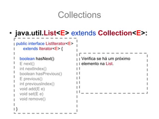 Collections
• java.util.List<E> extends Collection<E>:
  public interface ListIterator<E>
     extends Iterator<E> {

      boolean hasNext()              Verifica se há um próximo
      E next()                       elemento na List.
      int nextIndex()
      boolean hasPrevious()
      E previous()
      int previousIndex()
      void add(E e)
      void set(E e)
      void remove()

  }
 