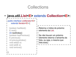 Collections
• java.util.List<E> extends Collection<E>:
  public interface ListIterator<E>
     extends Iterator<E> {

      boolean hasNext()              Retorna o índice do próximo
      E next()                       elemento da List.
      int nextIndex()
      boolean hasPrevious()          Se não houver um próximo
      E previous()                   elemento retorna o tamanha da
      int previousIndex()            lista, ou seja, o mesmo que
      void add(E e)                  lista.size().
      void set(E e)
      void remove()

  }
 
