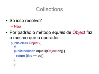 Collections
• Só isso resolve?
  – Não
• Por padrão o método equals de Object faz
  o mesmo que o operador ==
  public class Object {
    //..
    public boolean equals(Object obj) {
       return (this == obj);
   }
   //…
 