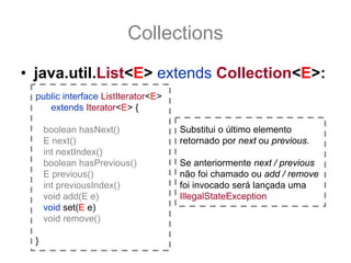 Collections
• java.util.List<E> extends Collection<E>:
  public interface ListIterator<E>
     extends Iterator<E> {

      boolean hasNext()              Substitui o último elemento
      E next()                       retornado por next ou previous.
      int nextIndex()
      boolean hasPrevious()          Se anteriormente next / previous
      E previous()                   não foi chamado ou add / remove
      int previousIndex()            foi invocado será lançada uma
      void add(E e)                  IllegalStateException
      void set(E e)
      void remove()

  }
 