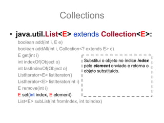 Collections
• java.util.List<E> extends Collection<E>:
  boolean add(int i, E e)
  boolean addAll(int i, Collection<? extends E> c)
  E get(int i)
  int indexOf(Object o)               Substitui o objeto no índice index
                                      pelo element enviado e retorna o
  int lastIndexOf(Object o)
                                      objeto substituído.
  ListIterator<E> listIterator()
  ListIterator<E> listIterator(int i)
  E remove(int i)
  E set(int index, E element)
  List<E> subList(int fromIndex, int toIndex)
 