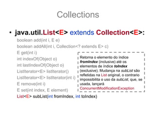Collections
• java.util.List<E> extends Collection<E>:
  boolean add(int i, E e)
  boolean addAll(int i, Collection<? extends E> c)
  E get(int i)
  int indexOf(Object o)               Retorna o elemento do índice
                                      fromIndex (inclusive) até os
  int lastIndexOf(Object o)           elementos de índice toIndex
  ListIterator<E> listIterator()      (exclusive). Mudança na subList são
                                      refletidas na List original, o contrario
  ListIterator<E> listIterator(int i) impossibilita o uso da subList, que, se
  E remove(int i)                     usada, lançará
                                      ConcurrentModificationException
  E set(int index, E element)
  List<E> subList(int fromIndex, int toIndex)
 