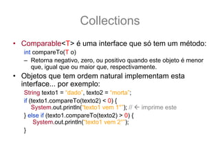 Collections
• Comparable<T> é uma interface que só tem um método:
   int compareTo(T o)
   – Retorna negativo, zero, ou positivo quando este objeto é menor
      que, igual que ou maior que, respectivamente.
• Objetos que tem ordem natural implementam esta
  interface... por exemplo:
   String texto1 = “dado”, texto2 = “morta”;
   if (texto1.compareTo(texto2) < 0) {
       System.out.println(“texto1 vem 1°”); //   imprime este
   } else if (texto1.compareTo(texto2) > 0) {
        System.out.println(“texto1 vem 2°”);
   }
 