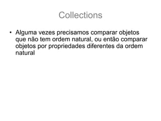 Collections
• Alguma vezes precisamos comparar objetos
  que não tem ordem natural, ou então comparar
  objetos por propriedades diferentes da ordem
  natural
• Neste caso utilizamos Comparator<T>
  int compare(T o1, T o2)
• Um comparator funciona como um objeto
  ordenador, que recebe dois objetos, e compara
  o primeiro com o segundo (nesta ordem) de
  acordo com os critérios definidos no
  comparator.
 
