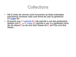 Collections
•   Há! E antes de vermos como funcionam as listas ordenadas
    precisamos conhecer mais uma forma de usar os genéricos
    <? super E>
•   Enquanto que <? extends E> não permite o uso dos parâmetros
    tipados com E, o <? super E> permite o uso, e o parâmetro deve
    ser da classe E ou de uma Sub Classe de E, sim! De uma Sub
    classe...
    List<? super Number> numbers;
    numbers = new ArrayList<Number>(); //   ok compila!
    numbers = new ArrayList<Integer>(); //  NÃO compila!
    numbers = new ArrayList<Object>(); // ok compila!
    numbers.add(1); //numbers aceita qualquer sub classe de Number
    numbers.add(2.33); //ok também aceita
•   Como a List é da classe Number ou de uma Super classe de
    Number (no caso Object), é garantido que dentro de numbers vai
    caber qualquer classe Number ou sub-classe de Number na lista.
 