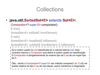 Collections
• java.util.SortedSet<E> extends Set<E>:
  Comparator<? super E> comparator()
  E first()
  SortedSet<E> tailSet(E fromElement)
  E last()
  SortedSet<E> headSet(E toElement)
  SortedSet<E> subSet(E fromElement, E toElement)
   Se a ordem usada na List classificada for a natural retorna null, caso
   contrario retorna o Comparator que define a ordem usada na classificação.
   O Comparator é obrigatoriamente do mesmo tipo de E ou de um super tipo
   de E.

   Obs.: sendo o Comparator<? super E> seu método compare(E o1, E o2) vai
   aceitar objetos do tipo E ou de sub-classe, assim mantemos a integridade.
 