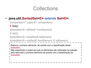 Collections
• java.util.SortedSet<E> extends Set<E>:
  Comparator<? super E> comparator()
  E first()
  SortedSet<E> tailSet(E fromElement)
  E last()
  SortedSet<E> headSet(E toElement)
  SortedSet<E> subSet(E fromElement, E toElement)
   Retorna o primeiro elemento, de acordo com a classificação desse
   SortedSet.
   Não importando a ordem em que os elementos são colocados na coleção,
   será retornado o primeiro elemento de acordo com a classificação da
   SortedSet.
 
