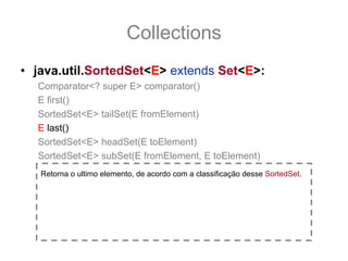 Collections
• java.util.SortedSet<E> extends Set<E>:
  Comparator<? super E> comparator()
  E first()
  SortedSet<E> tailSet(E fromElement)
  E last()
  SortedSet<E> headSet(E toElement)
  SortedSet<E> subSet(E fromElement, E toElement)
   Retorna o ultimo elemento, de acordo com a classificação desse SortedSet.
 
