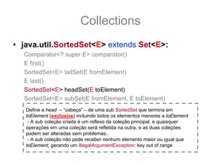 Collections
• java.util.SortedSet<E> extends Set<E>:
  Comparator<? super E> comparator()
  E first()
  SortedSet<E> tailSet(E fromElement)
  E last()
  SortedSet<E> headSet(E toElement)
  SortedSet<E> subSet(E fromElement, E toElement)
   Define a head – “cabeça” – de uma sub SortedSet que termina em
   toElement (exclusive) incluindo todos os elementos menores a toElement
    - A sub coleção criada é um reflexo da coleção principal, e quaisquer
   operações em uma coleção será refletida na outra, e as duas coleções
   podem ser alteradas sem problemas..
    - A sub coleção não pode receber nenhum elemento maior ou igual que
   toElement, gerando um IllegalArgumentException: key out of range
 