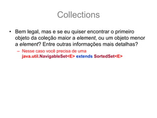 Collections
• Bem legal, mas e se eu quiser encontrar o primeiro
  objeto da coleção maior a element, ou um objeto menor
  a element? Entre outras informações mais detalhas?
   – Nesse caso você precisa de uma
     java.util.NavigableSet<E> extends SortedSet<E>
 