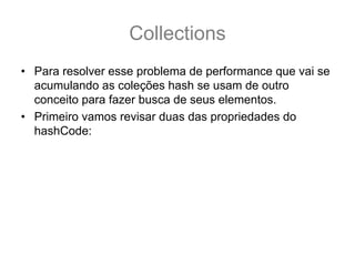 Collections
• Para resolver esse problema de performance que vai se
  acumulando as coleções hash se usam de outro
  conceito para fazer busca de seus elementos.
• Primeiro vamos revisar duas das propriedades do
  hashCode:
 