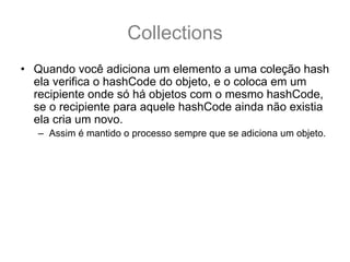 Collections
• Quando você adiciona um elemento a uma coleção hash
  ela verifica o hashCode do objeto, e o coloca em um
  recipiente onde só há objetos com o mesmo hashCode,
  se o recipiente para aquele hashCode ainda não existia
  ela cria um novo.
   – Assim é mantido o processo sempre que se adiciona um objeto.
• Quando você, por exemplo, precisa verificar se um
  objeto existe, as coleções hash tem muito menos
  trabalho para procurar:
   – primeiro elas verificam o código hash do objeto, e olha no
     recipiente daquele código
   – E então verifica um a um, apenas nesse recipiente, através de
     equals() para ver se há algum objeto que coiencidente.
 