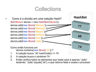 Collections
•    Como é a divisão em uma coleção Hash?                   HashSet
    Set<Aluno> alunos = new HashSet<Aluno>();
    alunos.add(new Aluno(“Marcos”));
                                                                 77
    alunos.add(new Aluno(“Matheus”));
    alunos.add(new Aluno(“Magno”));
    alunos.add(new Aluno(“Antonio”));
    alunos.add(new Aluno(“Ana”));
                                                                 66
    alunos.add(new Aluno(“João”));

    Como então funciona um:                                       74
       alunos.contains(new Aluno(“Jô”)) ?
    1. A coleção busca “Jô”.hashCode() == 74
    2. A coleção busca o conteiner 74
    3. Então verifica todos os elementos que neste caso é apenas “João”
       testando: “João”.equals(“Jô”); o que retorna false e acaba o processo
 