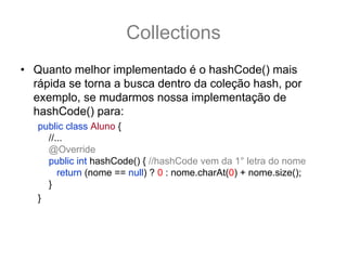 Collections
• Quanto melhor implementado é o hashCode() mais
  rápida se torna a busca dentro da coleção hash, por
  exemplo, se mudarmos nossa implementação de
  hashCode() para:
   public class Aluno {
     //...
     @Override
     public int hashCode() { //hashCode vem da 1° letra do nome
        return (nome == null) ? 0 : nome.charAt(0) + nome.size();
     }
   }
 