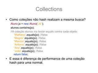 Collections
• Como coleções não hash realizam a mesma busca?
   Aluno jo = new Aluno(“Jô”);
   alunos.contains(jo);
   //A coleção alunos iria testar equals contra cada objeto:
      “Matheus”.equals(jo); //false
      “Magno”.equals(jo); //false
      “Marcos”.equals(jo); //false
      “Antonio”.equals(jo); //false
      “Ana”.equals(jo); //false
      “João”.equals(jo); //false
      return false;
• E essa é diferença de performance de uma coleção
  hash para uma normal.
 