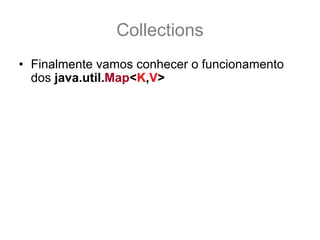 Collections
• Finalmente vamos conhecer o funcionamento
  dos java.util.Map<K,V>
• Um Map é uma coleção de pares key-value
  (chave-valor), porem esta não descende de
  Collection<E> tendo uma interface nova.
• Por exemplo:
  – Em um Map<String,Thread> podemos guardar
    instancias de Thread que são identificadas por
    Strings, onde é possivel gerenciar facilmente as
    instancias através de suas chaves.
• Vamos conhecer sua interface
 