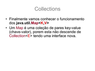 Collections
• Finalmente vamos conhecer o funcionamento
  dos java.util.Map<K,V>
• Um Map é uma coleção de pares key-value
  (chave-valor), porem esta não descende de
  Collection<E> tendo uma interface nova.
• Por exemplo:
  – Em um Map<String,Thread> podemos guardar
    instancias de Thread que são identificadas por
    Strings, onde é possivel gerenciar facilmente as
    instancias através de suas chaves.
• Vamos conhecer sua interface
 