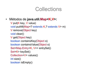 Collections
• Métodos de java.util.Map<K,V>:
   V put(K key, V value)
   void putAll(Map<? extends K,? extends V> m)
   V remove(Object key)
   void clear()
   V get(Object key)
   boolean containsKey(Object o)
   boolean containsValue(Object o)
   Set<Map.Entry<K, V>> entrySet()
   Set<K> keySet()
   Collection<V> values()
   int size()
   boolean isEmpty()
 