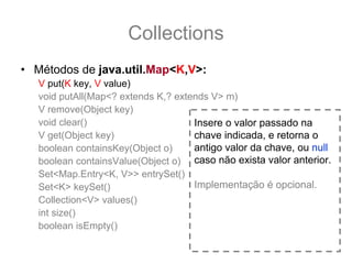 Collections
• Métodos de java.util.Map<K,V>:
   V put(K key, V value)
   void putAll(Map<? extends K,? extends V> m)
   V remove(Object key)
   void clear()                      Insere o valor passado na
   V get(Object key)                 chave indicada, e retorna o
   boolean containsKey(Object o)     antigo valor da chave, ou null
   boolean containsValue(Object o) caso não exista valor anterior.
   Set<Map.Entry<K, V>> entrySet()
   Set<K> keySet()                   Implementação é opcional.
   Collection<V> values()
   int size()
   boolean isEmpty()
 
