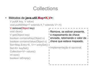 Collections
• Métodos de java.util.Map<K,V>:
   V put(K key, V value)
   void putAll(Map<? extends K,? extends V> m)
   V remove(Object key)
   void clear()                      Remove, se estiver presente,
   V get(Object key)                 o mapeamento de chave
   boolean containsKey(Object o)     enviada, retornando o valor da
   boolean containsValue(Object o) chave que estava mapeado.
   Set<Map.Entry<K, V>> entrySet()
   Set<K> keySet()                   Implementação é opcional.
   Collection<V> values()
   int size()
   boolean isEmpty()
 