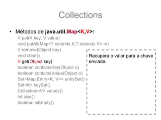 Collections
• Métodos de java.util.Map<K,V>:
   V put(K key, V value)
   void putAll(Map<? extends K,? extends V> m)
   V remove(Object key)
   void clear()                      Recupera o valor para a chave
   V get(Object key)                 enviada.
   boolean containsKey(Object o)
   boolean containsValue(Object o)
   Set<Map.Entry<K, V>> entrySet()
   Set<K> keySet()
   Collection<V> values()
   int size()
   boolean isEmpty()
 