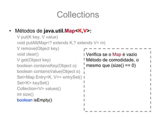 Collections
• Métodos de java.util.Map<K,V>:
   V put(K key, V value)
   void putAll(Map<? extends K,? extends V> m)
   V remove(Object key)
   void clear()                      Verifica se o Map é vazio
   V get(Object key)                 Método de comodidade, o
   boolean containsKey(Object o)     mesmo que (size() == 0)
   boolean containsValue(Object o)
   Set<Map.Entry<K, V>> entrySet()
   Set<K> keySet()
   Collection<V> values()
   int size()
   boolean isEmpty()
 