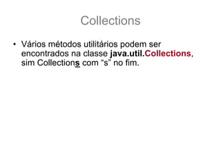 Collections
• Vários métodos utilitários podem ser
  encontrados na classe java.util.Collections,
  sim Collections com “s” no fim.
• Esta classe esta munida das principais
  operações que você precisará realizar com
  Coleções, e todos os seus métodos são
  estáticos.
• Sua documentação pode ser encontrada neste
  link:
  – http://java.sun.com/javase/6/docs/api/java/util/Collecti
    ons.html
 
