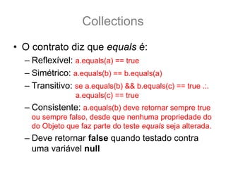 Collections
• O contrato diz que equals é:
  – Reflexível: a.equals(a) == true
  – Simétrico: a.equals(b) == b.equals(a)
  – Transitivo: se a.equals(b) && b.equals(c) == true .:.
                 a.equals(c) == true
  – Consistente: a.equals(b) deve retornar sempre true
    ou sempre falso, desde que nenhuma propriedade do
    do Objeto que faz parte do teste equals seja alterada.
  – Deve retornar false quando testado contra
    uma variável null
 