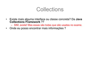 Collections
•   Existe mais alguma interface ou classe concreta? Da Java
    Collections Framework ??
    – SIM, existe! Mas essas são todas que são usadas no exame.
•   Onde eu posso encontrar mais informações ?
    – GUJ: http://www.guj.com.br/
    – Sergio Taborda’s Weblog:
      http://sergiotaborda.wordpress.com/java/colecoes-em-java/
    – Tomaz Lavieri’s Blog: http://java-i9se.blogspot.com/
    – Tutorial da sun:
      http://java.sun.com/docs/books/tutorial/collections/index.html
    – API Specification:
      http://java.sun.com/javase/6/docs/technotes/guides/collections/referenc
      e.html
    – The Java Collection Framework Documentations Contents:
      http://java.sun.com/javase/6/docs/technotes/guides/collections/index.ht
      ml
 