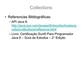 Collections
• Referencias Bibliográficas:
  – API Java 6:
    http://java.sun.com/javase/6/docs/technotes/g
    uides/collections/reference.html
  – Livro: Certificação Sun® Para Programador
    Java 6 – Guia de Estudos – 2° Edição
 