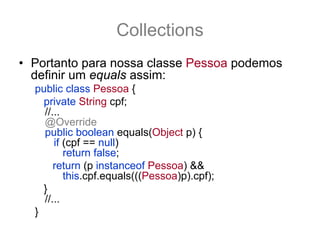Collections
• Portanto para nossa classe Pessoa podemos
  definir um equals assim:
  public class Pessoa {
    private String cpf;
    //...
    @Override
    public boolean equals(Object p) {
       if (cpf == null)
          return false;
       return (p instanceof Pessoa) &&
          this.cpf.equals(((Pessoa)p).cpf);
    }
    //...
  }
 