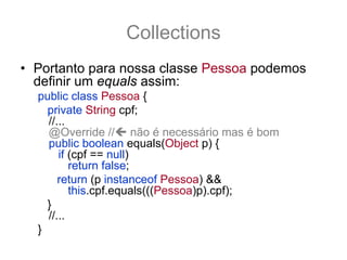 Collections
• Portanto para nossa classe Pessoa podemos
  definir um equals assim:
  public class Pessoa {
    private String cpf;
    //...
    @Override // não é necessário mas é bom
    public boolean equals(Object p) {
       if (cpf == null)
          return false;
       return (p instanceof Pessoa) &&
          this.cpf.equals(((Pessoa)p).cpf);
    }
    //...
  }
 