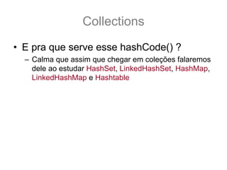 Collections
• E pra que serve esse hashCode() ?
  – Calma que assim que chegar em coleções falaremos
    dele ao estudar HashSet, LinkedHashSet, HashMap,
    LinkedHashMap e Hashtable
 