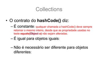 Collections
• O contrato do hashCode() diz:
  – É constante: qualquer chamada a hashCode() deve sempre
    retornar o mesmo inteiro, desde que as propriedade usadas no
    teste equals(Object o) não sejam alteradas.
  – É igual para objetos iguais: a.equals(b) == true .:.
    a.hashCode() == b.hashCode()
  – Não é necessário ser diferente para objetos
    diferentes: ou seja, se a.equals(b) == false .:. a.hashCode()
    == b.hashCode() || hashCode() != b.hashCode()
 