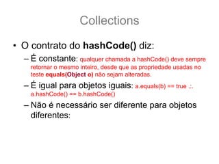 Collections
• O contrato do hashCode() diz:
  – É constante: qualquer chamada a hashCode() deve sempre
    retornar o mesmo inteiro, desde que as propriedade usadas no
    teste equals(Object o) não sejam alteradas.
  – É igual para objetos iguais: a.equals(b) == true .:.
    a.hashCode() == b.hashCode()
  – Não é necessário ser diferente para objetos
    diferentes: ou seja, se a.equals(b) == false .:. a.hashCode()
    == b.hashCode() || hashCode() != b.hashCode()
 