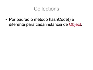Collections
• Por padrão o método hashCode() é
  diferente para cada instancia de Object.
• Não é implementado em java e sim com
  linguagem nativa:
  public class Object {
    //..
    public native int hashCode();
    //…
  }
 