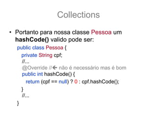 Collections
• Portanto para nossa classe Pessoa um
  hashCode() valido pode ser:
  public class Pessoa {
    private String cpf;
    //...
    @Override // não é necessário mas é bom
    public int hashCode() {
       return (cpf == null) ? 0 : cpf.hashCode();
    }
    //...
  }
 