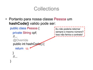 Collections
• Portanto para nossa classe Pessoa um
  hashCode() valido pode ser:
  public class Pessoa {                Eu não poderia retornar
    private String cpf;                sempre o mesmo número?
                                       Isso não feriria o contrato!
    //...
    @Override
    public int hashCode() {
       return (cpf == null) ? 0 : cpf.hashCode();
               12;
    }
    //...
  }
 