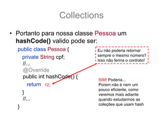 Collections
• Portanto para nossa classe Pessoa um
  hashCode() valido pode ser:
  public class Pessoa {                Eu não poderia retornar
    private String cpf;                sempre o mesmo número?
                                       Isso não feriria o contrato!
    //...
    @Override
    public int hashCode() {
                                        SIM! Poderia...
       return (cpf == null) ? 0 : cpf.hashCode();nem um
               12;                      Porem não é
                                        pouco eficiente, como
    }                                   veremos mais adiante
    //...                               quando estudarmos as
                                        coleções que usam hash
  }
 