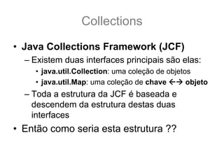 Collections
• Java Collections Framework (JCF)
  – Existem duas interfaces principais são elas:
    • java.util.Collection: uma coleção de objetos
    • java.util.Map: uma coleção de chave        objeto
  – Toda a estrutura da JCF é baseada e
    descendem da estrutura destas duas
    interfaces
• Então como seria esta estrutura ??
 