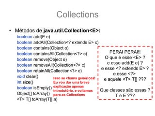 Collections
• Métodos de java.util.Collection<E>:
   boolean add(E e)
   boolean addAll(Collection<? extends E> c)
   boolean contains(Object o)
   boolean containsAll(Collection<?> c)             PERAI PERAI!!
   boolean remove(Object o)                       O que é esse <E> ?
   boolean removeAll(Collection<?> c)              e esse add(E e) ?
                                                e esse <? extends E> ?
   boolean retainAll(Collection<?> c)
                                                      e esse <?>
   void clear()        Isso se chama genéricos!  e aquele <T> T[] ???
   int size()          Eu vou dar uma breve
   boolean isEmpty() explicação apenas
                       introdutória, e voltamos Que classes são essas ?
   Object[] toArray() para as Collections              T e E ???
   <T> T[] toArray(T[] a)
 